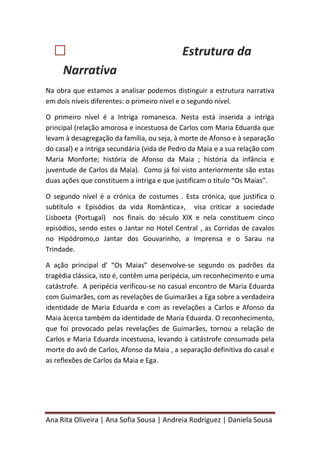 Ana Rita Oliveira | Ana Sofia Sousa | Andreia Rodriguez | Daniela Sousa
 Estrutura da
Narrativa
Na obra que estamos a analisar podemos distinguir a estrutura narrativa
em dois níveis diferentes: o primeiro nível e o segundo nível.
O primeiro nível é a Intriga romanesca. Nesta está inserida a intriga
principal (relação amorosa e incestuosa de Carlos com Maria Eduarda que
levam à desagregação da família, ou seja, à morte de Afonso e à separação
do casal) e a intriga secundária (vida de Pedro da Maia e a sua relação com
Maria Monforte; história de Afonso da Maia ; história da infância e
juventude de Carlos da Maia). Como já foi visto anteriormente são estas
duas ações que constituem a intriga e que justificam o título “Os Maias”.
O segundo nível é a crónica de costumes . Esta crónica, que justifica o
subtítulo « Episódios da vida Romântica», visa criticar a sociedade
Lisboeta (Portugal) nos finais do século XIX e nela constituem cinco
episódios, sendo estes o Jantar no Hotel Central , as Corridas de cavalos
no Hipódromo,o Jantar dos Gouvarinho, a Imprensa e o Sarau na
Trindade.
A ação principal d’ “Os Maias” desenvolve-se segundo os padrões da
tragédia clássica, isto é, contêm uma peripécia, um reconhecimento e uma
catástrofe. A peripécia verificou-se no casual encontro de Maria Eduarda
com Guimarães, com as revelações de Guimarães a Ega sobre a verdadeira
identidade de Maria Eduarda e com as revelações a Carlos e Afonso da
Maia àcerca também da identidade de Maria Eduarda. O reconhecimento,
que foi provocado pelas revelações de Guimarães, tornou a relação de
Carlos e Maria Eduarda incestuosa, levando à catástrofe consumada pela
morte do avô de Carlos, Afonso da Maia , a separação definitiva do casal e
as reflexões de Carlos da Maia e Ega.
 
