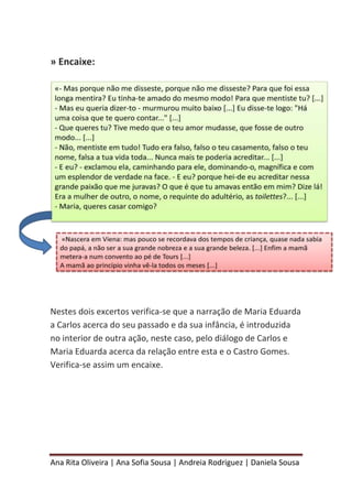 Ana Rita Oliveira | Ana Sofia Sousa | Andreia Rodriguez | Daniela Sousa
» Encaixe:
Nestes dois excertos verifica-se que a narração de Maria Eduarda
a Carlos acerca do seu passado e da sua infância, é introduzida
no interior de outra ação, neste caso, pelo diálogo de Carlos e
Maria Eduarda acerca da relação entre esta e o Castro Gomes.
Verifica-se assim um encaixe.
 