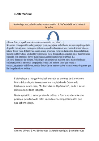 Ana Rita Oliveira | Ana Sofia Sousa | Andreia Rodriguez | Daniela Sousa
» Alternância:
É vísivel que a Intriga Principal, ou seja, os amores de Carlos com
Maria Eduarda, é alternada com um episódio da Crónica de
Costumes, neste caso, “As Corridas no Hipódromo”, onde o autor
critica a sociedade lisboeta.
Neste episódio o autor pretende críticar a forma exuberante das
pessoas, pelo facto de estas importarem comportamentos que
não sabem seguir.
 