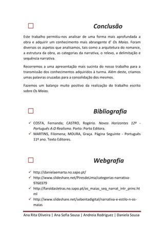 Ana Rita Oliveira | Ana Sofia Sousa | Andreia Rodriguez | Daniela Sousa
 Conclusão
Este trabalho permitiu-nos analisar de uma forma mais aprofundada a
obra e adquirir um conhecimento mais abrangente d’ Os Maias. Foram
diversos os aspetos que analisamos, tais como a arquitetura do romance,
a estrutura da obra, as categorias da narrativa, o relevo, a delimitação e
sequência narrativa.
Recorremos a uma apresentação mais sucinta do nosso trabalho para a
transmissão dos conhecimentos adquiridos à turma. Além deste, criamos
umas palavras cruzadas para a consolidação dos mesmos.
Fazemos um balanço muito positivo da realização do trabalho escrito
sobre Os Maias.
 Bibliografia
 COSTA, Fernanda; CASTRO, Rogério. Novos Horizontes 12º -
Português A:O Realismo. Porto: Porto Editora.
 MARTINS, Filomena; MOURA, Graça. Página Seguinte - Português
11º ano. Texto Editores.
 Webgrafia
 http://danielaemarta.no.sapo.pt/
 http://www.slideshare.net/PiresdeLima/categorias-narrativa-
9760379
 http://faroldasletras.no.sapo.pt/os_maias_seq_narrat_intr_princ.ht
ml
 http://www.slideshare.net/sebentadigital/narrativa-e-estilo-n-os-
maias
 