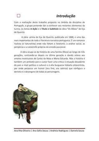 Ana Rita Oliveira | Ana Sofia Sousa | Andreia Rodriguez | Daniela Sousa
 Introdução
Com a realização deste trabalho proposto no âmbito da disciplina de
Português, o grupo pretende dar a conhecer aos restantes elementos da
turma, os temas A Ação e o Título e Subtítulo da obra “Os Maias” de Eça
de Queirós.
A obra -prima de Eça de Queirós, publicada em 1888, e uma das
mais importantes de toda a literatura narrativa portuguesa. É um romance
realista (e naturalista) onde não faltam o fatalismo, a análise social, as
peripécias e a catástrofe próprias do enredo passional.
A obra ocupa-se da história de uma família (Maia) ao longo de três
gerações, centrando-se depois na última geração e dando relevo aos
amores incestuosos de Carlos da Maia e Maria Eduarda. Mas a história é
também um pretexto para o autor fazer uma crítica à situação decadente
do país a nível político e cultural e á alta burguesia lisboeta oitocentista,
por onde perpassa um humor (ora fino, ora satírico) que configura a
derrota e o desengano de todas as personagens.
 