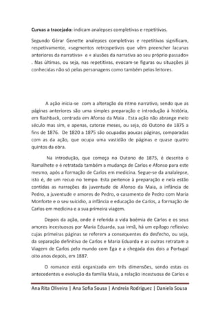 Ana Rita Oliveira | Ana Sofia Sousa | Andreia Rodriguez | Daniela Sousa
Curvas a tracejado: indicam analepses completivas e repetitivas.
Segundo Gérar Genette analepses completivas e repetitivas significam,
respetivamente, «segmentos retrospetivos que vêm preencher lacunas
anteriores da narrativa» e « alusões da narrativa ao seu próprio passado»
. Nas últimas, ou seja, nas repetitivas, evocam-se figuras ou situações já
conhecidas não só pelas personagens como também pelos leitores.
A ação inicia-se com a alteração do ritmo narrativo, sendo que as
páginas anteriores são uma simples preparação e introdução à história,
em flashback, centrada em Afonso da Maia . Esta ação não abrange meio
século mas sim, e apenas, catorze meses, ou seja, do Outono de 1875 a
fins de 1876. De 1820 a 1875 são ocupadas poucas páginas, comparadas
com as da ação, que ocupa uma vastidão de páginas e quase quatro
quintos da obra.
Na introdução, que começa no Outono de 1875, é descrito o
Ramalhete e é retratada também a mudança de Carlos e Afonso para este
mesmo, após a formação de Carlos em medicina. Segue-se da analalepse,
isto é, de um recuo no tempo. Esta pertence à preparação e nela estão
contidas as narrações da juventude de Afonso da Maia, a infância de
Pedro, a juventude e amores de Pedro, o casamento de Pedro com Maria
Monforte e o seu suicidio, a infância e educação de Carlos, a formação de
Carlos em medicina e a sua primeira viagem.
Depois da ação, onde é referida a vida boémia de Carlos e os seus
amores incestuosos por Maria Eduarda, sua irmã, há um epílogo reflexivo
cujas primeiras páginas se referem a consequentes do desfecho, ou seja,
da separação definitiva de Carlos e Maria Eduarda e as outras retratam a
Viagem de Carlos pelo mundo com Ega e a chegada dos dois a Portugal
oito anos depois, em 1887.
O romance está organizado em três dimensões, sendo estas os
antecedentes e evolução da família Maia, a relação incestuosa de Carlos e
 