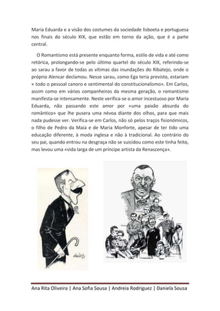 Ana Rita Oliveira | Ana Sofia Sousa | Andreia Rodriguez | Daniela Sousa
Maria Eduarda e a visão dos costumes da sociedade lisboeta e portuguesa
nos finais do século XIX, que estão em torno da ação, que é a parte
central.
O Romantismo está presente enquanto forma, estilo de vida e até como
retórica, prolongando-se pelo último quartel do século XIX, referindo-se
ao sarau a favor de todas as vítimas das inundações do Ribatejo, onde o
próprio Alencar declamou. Nesse sarau, como Ega teria previsto, estariam
« todo o pessoal canoro e sentimental do constitucionalismo». Em Carlos,
assim como em vários companheiros da mesma geração, o romantismo
manifesta-se intensamente. Neste verifica-se o amor incestuoso por Maria
Eduarda, não passando este amor por «uma paixão absurda do
romântico» que lhe pusera uma névoa diante dos olhos, para que mais
nada pudesse ver. Verifica-se em Carlos, não só pelos traços fisionómicos,
o filho de Pedro da Maia e de Maria Monforte, apesar de ter tido uma
educação diferente, à moda inglesa e não à tradicional. Ao contrário do
seu pai, quando entrou na desgraça não se suicidou como este tinha feito,
mas levou uma «vida larga de um príncipe artista da Renascença».
 