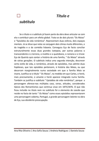 Ana Rita Oliveira | Ana Sofia Sousa | Andreia Rodriguez | Daniela Sousa
 Título e
subtítulo
Se o título e o subtítulo já fazem parte da obra deve articular-se com
ela e contribuir para um efeito global. Trata-se de dois plurais “Os Maias”
e “Episódios da vida romântica”. Representam duas esferas, dois espaços
mentais. Já se disse que nelas se conjugam dois climas muito diferentes, o
da tragédia e o da comédia lisboeta. Conseguiu Eça de facto conciliar
estruturalmente essas duas grandes isotopias, por outras palavras o
transcendente e o terreno, o insólito e o quotidiano, o romeno e o trivial.
Eça de Queirós quis contar a história de uma família, “ Os Maias” através
de várias gerações. O subtítulo indica uma segunda intenção, descrever
certo estilo de vida, o romântico, através de episódios, mas admite duas
hipóteses, que tais episódios pertencem, à história dos Maias, ou que
decorram marginalmente numa sociedade em que a família Maia se
insere, Justifica-se o título “ Os Maias”, na medida em que Carlos, o herói,
mais precisamente, o amante e herói aparece integrado numa família.
Também se justifica o subtítulo “ Episódios de vida romântica”, porque a
personagem oferece-nos múltiplos caso, cenas, atitudes, considerados
típicos dos Romantismos que continua vivaz em 1875/1876. O que não
ficou incluído no título nem no subtítulo foi o elemento de coesão que
reside no facto de tanto “ Os Maias” como esses episódios representarem
uma personagem coberta, Portugal, a grande personagem latente na obra
de Eça, sua obsidente preocupação.
 