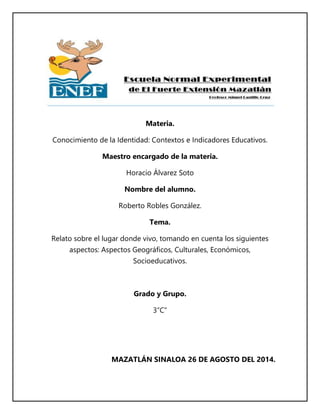 Materia.
Conocimiento de la Identidad: Contextos e Indicadores Educativos.
Maestro encargado de la materia.
Horacio Álvarez Soto
Nombre del alumno.
Roberto Robles González.
Tema.
Relato sobre el lugar donde vivo, tomando en cuenta los siguientes
aspectos: Aspectos Geográficos, Culturales, Económicos,
Socioeducativos.
Grado y Grupo.
3”C”
MAZATLÁN SINALOA 26 DE AGOSTO DEL 2014.
 