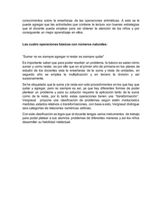 conocimientos sobre la enseñanza de las operaciones aritméticas. A esto se le
puede agregar que las actividades que contiene la lectura son buenas estrategias
que el docente pueda emplear para así obtener la atención de los niños y por
consiguiente un mejor aprendizaje en ellos.
Las cuatro operaciones básicas con números naturales:
“Sumar no es siempre agregar ni restar es siempre quitar”
Es importante saber que para poder resolver un problema, lo básico es saber cómo
sumar y como restar, es por ello que en el primer año de primaria en los planes de
estudio de los docentes esta la enseñanza de la suma y resta de unidades, en
segundo año se emplea la multiplicación y en tercero la división y así
sucesivamente.
Se ha etiquetado que la suma y la resta son solo procedimientos en los que hay que
quitar y agregar, pero no siempre es así, ya que hay diferentes formas de poder
plantear un problema y para su solución requiere la aplicación tanto de la suma
como de la resta, por lo tanto estas operaciones tienen una “transformación”.
Vergnaud propone una clasificación de problemas según estén involucrados
medidas, estados relativos o transformaciones, con base a esto, Vergnaud distingue
seis categorías de relaciones numéricas aditivas.
Con este clasificación se logra que el docente tengas varios instrumentos de trabajo
para poder platear a sus alumnos problemas de diferentes maneras y así los niños
desarrollar su habilidad intelectual.
 