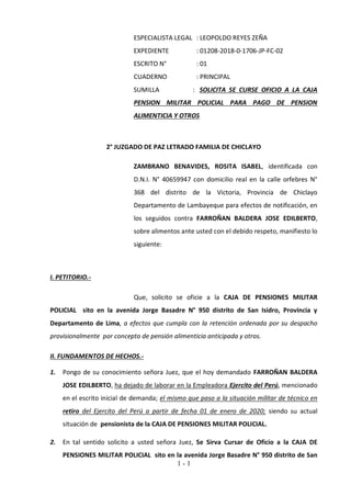 1 - 1
ESPECIALISTA LEGAL : LEOPOLDO REYES ZEÑA
EXPEDIENTE : 01208-2018-0-1706-JP-FC-02
ESCRITO N° : 01
CUADERNO : PRINCIPAL
SUMILLA : SOLICITA SE CURSE OFICIO A LA CAJA
PENSION MILITAR POLICIAL PARA PAGO DE PENSION
ALIMENTICIA Y OTROS
2° JUZGADO DE PAZ LETRADO FAMILIA DE CHICLAYO
ZAMBRANO BENAVIDES, ROSITA ISABEL, identificada con
D.N.I. N° 40659947 con domicilio real en la calle orfebres N°
368 del distrito de la Victoria, Provincia de Chiclayo
Departamento de Lambayeque para efectos de notificación, en
los seguidos contra FARROÑAN BALDERA JOSE EDILBERTO,
sobre alimentos ante usted con el debido respeto, manifiesto lo
siguiente:
I. PETITORIO.-
Que, solicito se oficie a la CAJA DE PENSIONES MILITAR
POLICIAL sito en la avenida Jorge Basadre N° 950 distrito de San Isidro, Provincia y
Departamento de Lima, a efectos que cumpla con la retención ordenada por su despacho
provisionalmente por concepto de pensión alimenticia anticipada y otros.
II. FUNDAMENTOS DE HECHOS.-
1. Pongo de su conocimiento señora Juez, que el hoy demandado FARROÑAN BALDERA
JOSE EDILBERTO, ha dejado de laborar en la Empleadora Ejercito del Perú, mencionado
en el escrito inicial de demanda; el mismo que paso a la situación militar de técnico en
retiro del Ejercito del Perú a partir de fecha 01 de enero de 2020; siendo su actual
situación de pensionista de la CAJA DE PENSIONES MILITAR POLICIAL.
2. En tal sentido solicito a usted señora Juez, Se Sirva Cursar de Oficio a la CAJA DE
PENSIONES MILITAR POLICIAL sito en la avenida Jorge Basadre N° 950 distrito de San
 