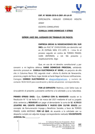 1 Jr. Columna Pasco1 02, Yanacancha – Pasco
Telf. 963614229/lawyer.consultor.abogados@gmail.com
Calle Ramón RibeyroN° 264 – Miraflores – Lima
Telf. 446-1867 / fuz@fuzfirma.com
www.fuzfirma.com
EXP. N° 00380-2018-0-2901-JR-LA-01
ESPECIALISTA: HIDALGO CORNELIO VIOLETA
JENNY
ESCRITO: CORRELATIVO
SUMILLA: VARIO DOMICILIO Y OTROS
SEÑOR JUEZ DEL JUZGADO DE TRABAJO DE PASCO:
EMPRESA GRÚAS & NEGOCIACIONES DEL SUR
SRCL con RUC N° 20406269486, con domicilio rad
en JR. ESPINAL MZA. E15 LOTE. 5 - Lima. En el
proceso seguido en contra de TORRES PRADO,
JUAN ANTONIOI; a Ud. Me presento y
respetuosamente, digo:
Que, en uso de mi derecho constitucional y por
convenir a mi legítima defensa VARIO DOMICILIO PROCESAL, señalando
domicilio procesal en CASILLA ELECTRONICA N° 69382, sin perjuicio de ello
cito Jr. Columna Pasco 102, segundo nivel – oficina B, distrito de Yanacancha,
provincia y región de Pasco, lugar donde se harán llegar las futuras notificaciones,
Consigno CORREO ELECTRONÍCO en abog.jcut@gmail.com, y numero de
contacto 963614229 para coordinación y demás actuaciones correspondientes.
POR LO EXPUESTO: Pedimos, a Ud. Señor Juez, se
sirva admitir el presente y proveerlo conforme a lo solicitado y a su naturaleza.
PRIMER OTROSI DIGO.- Que, CUMPLO CON EL MANDATO recaído en la
Resolución N° 12 de fecha 31 de marzo del 2021 mediante el cual su juzgado
dicta sentencia y RESUELVE con pagar al demandante la suma de S/. 4,159.53
(CUATRO MIL CIENTO CINCUENTA Y NUEVE CON 53/100 SOLES) por
concepto de Remuneración Impaga y Beneficios Sociales, a favor de TORRES
PRADO, JUAN ANTONIO. POR LO QUE, de acuerdo a lo solicitado por su
despacho cumplo con adjuntar el pago correspondiente realizado VÍA DEPOSITO
JUDICIAL No ________________.
 