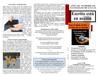 Escrito está
en acción
Para la Gloria de Dios y
el bien del ser humano
Editorial Cristiana “El Maestro Silencioso” Coordinador:
Dr. Luis A. Silva Cisneros. Tel. 0241 8233566.
www.elmensajerosilencioso.blogspot.com
Email: luissilvamd@hotmail.com
AÑO VII. NUMERO 1D.
EVANGELIO DE LUCAS
Contenido
1. Crucigrama (Lc. No. 1D).
2. Lectura en el Evangelio de Lucas 1:57-
80. Nacimiento de Juan el Bautista y la
profecía de Zacarías.
3. Asaltado y agradecido.
4. Esto te hará vivir mejor.
5. Pensamientos y Citas sabias
Lucas 1:57-80
Nacimiento de Juan el Bautista
57
Cuando a Elisabet se le cumplió el tiempo de su
alumbramiento, dio a luz un hijo.
58
Y cuando oyeron los vecinos y los parientes que
Dios había engrandecido para con ella su
misericordia, se regocijaron con ella.
59
Aconteció que al octavo día vinieron para
ASALTADO Y AGRADECIDO
Mateo Henry, el famoso autor del comentario que
lleva su nombre, fue asaltado por unos ladrones que le
robaron su cartera. Entonces él escribió lo siguiente
en su diario: “Señor, ayúdame a estar agradecido; pri-
mero, porque nunca antes he sido robado; segundo,
porque aunque se llevaron la cartera, no me quitaron
la vida; tercero,
por que aunque
se llevaron todo
lo que tenía yo,
no era mucho;
y cuarto, por
que fui yo
quien fue roba-
do y no quien
robó”
Demos gracias
a Dios por todo
como dice la
Palabra. Dando
siempre gracias por todo al Dios y Padre, en el nombre
de nuestro Señor Jesucristo (Efesios 5:20). Tribuna
Evangélica.
ESTO TE HARÁ VIVIR MEJOR
Hace unos años, en las Olimpiadas Especiales en
Seattle, Washington, había nueve corredores de la
carrera de 100 metros en la línea de inicio. Cada uno
tenía una discapacidad física o mental. Cuando dispa-
raron la pistola, todos empezaron a correr. No todos
con la misma rapidez, pero con ganas de terminar y
ganar. Todos menos un muchacho que se tropezó en
el asfalto, cayó y dio vueltas un par de veces y empe-
zó a llorar. Los otros
ocho escucharon el
llanto de este joven.
De repente, los
ocho empezaron a
reducir su velocidad
y todos echaron un
vistazo para atrás.
Todos juntos dieron
la media vuelta y
regresaron para ayu-
darle. ¡Cada uno de
ellos regresó! Una
joven con el síndrome Down se hincó y besó al mu-
chacho y le dijo, "Esto te hará sentir mejor." Los nue-
ve agarraron el uno al otro por los brazos y caminaron
juntos hasta cruzar la meta. .Cada persona en el estadio se
puso de pie gritando con alegría por varios minutos.
Esta historia se ha comunicado a través de todo el mundo.
¿Por qué? Porque esta historia real es uno de los mejores
ejemplos de la "bondad y amor " que el mundo ha escu-
chado.
Sin embargo, hay otra mejor e incomparable. Alguien
vino a este mundo a buscarnos y salvarnos y para esto en-
tregó su vida por cada uno de nosotros “los pecadores”.
Ese gran Salvador es el Señor Jesucristo.
6
Porque Cristo, cuando aún éramos débiles, a su tiem-
po murió por los impíos. 8
Mas Dios muestra su amor
para con nosotros, en que siendo aún pecadores, Cristo
murió por nosotros. Romanos 5:6, 8.
Rogamos a Dios, que ahora mismo, abras tu corazón a
Cristo y lo aceptes como tu Salvador personal.
Adaptado de Ministros.org
Pensamientos y Citas sabias
El optimista siempre encuentra una oportunidad en
cada calamidad, un pesimista siempre encuentra una
calamidad en cada oportunidad.
Winston Churchill.
……
Hay tiempo para permitir que las cosas ocurran y
tiempo para hacer que las cosas ocurran.
……
No es que tengamos poco tiempo,
es que perdemos mucho tiempo.
…….
Hay tres cosas en la vida que nunca regresan:
El tiempo, las palabras y las oportunidades.
----------
La muerte de Cristo es suficiente para todos, pero es
solo eficiente para ciertas personas.
 