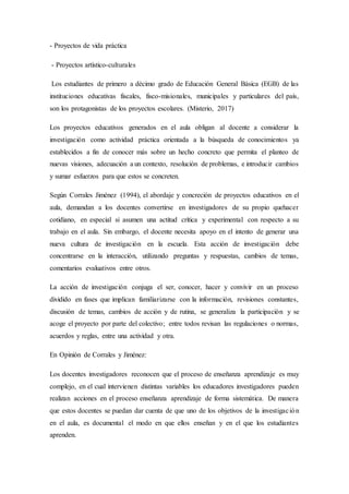 - Proyectos de vida práctica
- Proyectos artístico-culturales
Los estudiantes de primero a décimo grado de Educación General Básica (EGB) de las
instituciones educativas fiscales, fisco-misionales, municipales y particulares del país,
son los protagonistas de los proyectos escolares. (Misterio, 2017)
Los proyectos educativos generados en el aula obligan al docente a considerar la
investigación como actividad práctica orientada a la búsqueda de conocimientos ya
establecidos a fin de conocer más sobre un hecho concreto que permita el planteo de
nuevas visiones, adecuación a un contexto, resolución de problemas, e introducir cambios
y sumar esfuerzos para que estos se concreten.
Según Corrales Jiménez (1994), el abordaje y concreción de proyectos educativos en el
aula, demandan a los docentes convertirse en investigadores de su propio quehacer
cotidiano, en especial si asumen una actitud crítica y experimental con respecto a su
trabajo en el aula. Sin embargo, el docente necesita apoyo en el intento de generar una
nueva cultura de investigación en la escuela. Esta acción de investigación debe
concentrarse en la interacción, utilizando preguntas y respuestas, cambios de temas,
comentarios evaluativos entre otros.
La acción de investigación conjuga el ser, conocer, hacer y convivir en un proceso
dividido en fases que implican familiarizarse con la información, revisiones constantes,
discusión de temas, cambios de acción y de rutina, se generaliza la participación y se
acoge el proyecto por parte del colectivo; entre todos revisan las regulaciones o normas,
acuerdos y reglas, entre una actividad y otra.
En Opinión de Corrales y Jiménez:
Los docentes investigadores reconocen que el proceso de enseñanza aprendizaje es muy
complejo, en el cual intervienen distintas variables los educadores investigadores pueden
realizan acciones en el proceso enseñanza aprendizaje de forma sistemática. De manera
que estos docentes se puedan dar cuenta de que uno de los objetivos de la investigación
en el aula, es documental el modo en que ellos enseñan y en el que los estudiantes
aprenden.
 