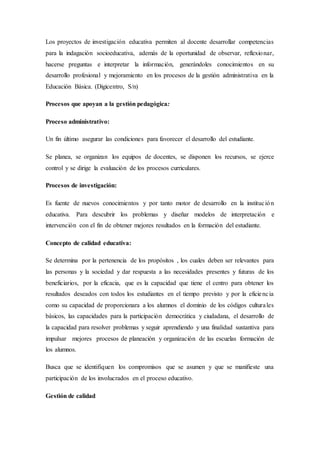 Los proyectos de investigación educativa permiten al docente desarrollar competencias
para la indagación socioeducativa, además de la oportunidad de observar, reflexionar,
hacerse preguntas e interpretar la información, generándoles conocimientos en su
desarrollo profesional y mejoramiento en los procesos de la gestión administrativa en la
Educación Básica. (Digicentro, S/n)
Procesos que apoyan a la gestión pedagógica:
Proceso administrativo:
Un fin último asegurar las condiciones para favorecer el desarrollo del estudiante.
Se planea, se organizan los equipos de docentes, se disponen los recursos, se ejerce
control y se dirige la evaluación de los procesos curriculares.
Procesos de investigación:
Es fuente de nuevos conocimientos y por tanto motor de desarrollo en la institución
educativa. Para descubrir los problemas y diseñar modelos de interpretación e
intervención con el fin de obtener mejores resultados en la formación del estudiante.
Concepto de calidad educativa:
Se determina por la pertenencia de los propósitos , los cuales deben ser relevantes para
las personas y la sociedad y dar respuesta a las necesidades presentes y futuras de los
beneficiarios, por la eficacia, que es la capacidad que tiene el centro para obtener los
resultados deseados con todos los estudiantes en el tiempo previsto y por la eficiencia
como su capacidad de proporcionara a los alumnos el dominio de los códigos culturales
básicos, las capacidades para la participación democrática y ciudadana, el desarrollo de
la capacidad para resolver problemas y seguir aprendiendo y una finalidad sustantiva para
impulsar mejores procesos de planeación y organización de las escuelas formación de
los alumnos.
Busca que se identifiquen los compromisos que se asumen y que se manifieste una
participación de los involucrados en el proceso educativo.
Gestión de calidad
 