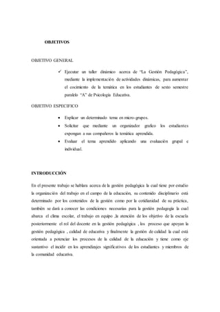 OBJETIVOS
OBJETIVO GENERAL
 Ejecutar un taller dinámico acerca de “La Gestión Pedagógica”,
mediante la implementación de actividades dinámicas, para aumentar
el cocimiento de la temática en los estudiantes de sexto semestre
paralelo “A” de Psicología Educativa.
OBJETIVO ESPECIFICO
 Explicar un determinado tema en micro-grupos.
 Solicitar que mediante un organizador grafico los estudiantes
expongan a sus compañeros la temática aprendida.
 Evaluar el tema aprendido aplicando una evaluación grupal e
individual.
INTRODUCCIÓN
En el presente trabajo se hablara acerca de la gestión pedagógica la cual tiene por estudio
la organización del trabajo en el campo de la educación, su contenido disciplinario está
determinado por los contenidos de la gestión como por la cotidianidad de su práctica,
también se dará a conocer las condiciones necesarias para la gestión pedagogía la cual
abarca el clima escolar, el trabajo en equipo ,la atención de los objetivo de la escuela
posteriormente el rol del docente en la gestión pedagógica , los proceso que apoyan la
gestión pedagógica , calidad de educativa y finalmente la gestión de calidad la cual está
orientada a potenciar los procesos de la calidad de la educación y tiene como eje
sustantivo el incidir en los aprendizajes significativos de los estudiantes y miembros de
la comunidad educativa.
 