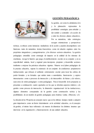 GESTIÓN PEDAGÓGICA
La gestión, así como la administración
y la planeación representan la
posibilidad estratégica para articular y
dar sentido y contenido a la acción de
y entre los diversos planos educativos.
Por su naturaleza, tales estrategias
recogen orientaciones y perspectivas
teóricas, se ubican como instancias mediadoras de la acción y pueden desempeñarse con
funciones tanto de naturaleza técnico-burocrática como de relación orgánica entre los
propósitos integradores y autogestionarios y los diversos sectores educativos. La gestión
pedagógica entendida como estrategia de impacto en la calidad de los sistemas de
enseñanza, recoge la función que juega el establecimiento escolar en su conjunto y en su
especificidad unitaria, local y regional para incorporar, propiciar y desarrollar acciones
tendientes a mejorar las prácticas educativas vigentes. Situarse en el plano pedagógico de
la practica educativa, supone la existencia de un conjunto de condiciones propiamente
institucionales que rebasan el ambiente estrictamente escolar para tocar las esferas de
poder formales y no formales que atañen tanto a autoridades, funcionarios y sujetos
interactuantes como a procesos de interacción y de intercambio de bienes y de valores,
sean estos de orden pedagógico o extra-pedagógico. Para el desarrollo de la propuesta se
presentan a continuación cuatro apartados en los que se abordan aspectos relativos a la
gestión como proceso de innovación, la dimensión organizacional de las instituciones,
algunos elementos conceptuales de la gestión como construcción teórica y las
posibilidades de un modelo de gestión pedagógica para América Latina. (Marconi, s.f.)
La década de los 90 aporta un concepto nuevo que en los últimos tiempos tiende a adquirir
gran importancia como un factor determinante en la actividad educativa, es el concepto
de gestión, el mismo hace referencia a la manera de dinamizar los distintos insumos que
interviene en la organización y funcionamiento de una unidad educativa.
 