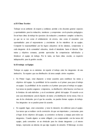 a) El Clima Escolar:
Trabajar en un ambiente de respeto y confianza permite a los docentes generar espacios
y oportunidades para la evaluación, monitoreo y compromiso con la practica pedagógica.
En un buen clima de trabajo los ejercicios de evaluación y monitoreo cumplen su función,
ya que no se ven como el señalamiento de errores, sino como el encuentro con
oportunidades para el mejoramiento y crecimiento de los miembros de un equipo.
Compartir la responsabilidad por los logros educativos de los alumnos, compromete a
cada integrante de la comunidad educativa, desde el intendente hasta el director. Fijar
metas y objetivos comunes, permite aprovechar las competencias individuales y
fortalecer al equipo de trabajo. Por lo tanto, un buen clima escolar, es requisito
indispensable para la gestión escolar.
b) El trabajo en Equipo:
Trabajar en equipo no es sinónimo de repartir el trabajo entre los integrantes de una
institución. Se requiere que esa distribución de tarea cumpla ciertos requisitos:
 En Primer Lugar, estar dispuesto a tomar acuerdos para establecer las metas y
objetivos del equipo. La posibilidad de los acuerdos es el primer pasa para el trabajo
en equipo. La posibilidad de los acuerdos es el primer paso para el trabajo en equipo.
Las tareas no pueden asignarse o imponerse, su distribución debe hacerse con base en
la fortaleza de cada individuo y en el crecimiento global del equipo. El acuerdo es en
este caso determinante para la fijación de metas y la distribución de las tareas. Este es
uno de los obstáculos por el que las escuelas, no pueden formar equipos de trabajo.
Sus integrantes no se pueden poner de acuerdo.
 En segundo lugar, estar conscientes y tener la intención de colaborar para el equipo.
Las tareas que se realizan con la convicción de que son importantes y necesarias para
el logro de los objetivos del equipo, se convierten en fuerzas y empuje para todos sus
integrantes. Cuando alguien se siente obligado y no comprometido con las tareas del
equipo, pude convertirse en un obstáculo para los demás integrantes y al mismo
tiempo, representa un síntoma de que algo requiere de atención. El liderazgo en estos
 