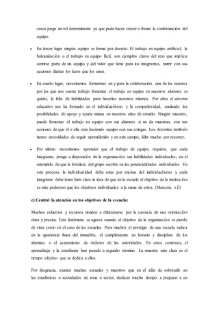 casos juega un rol determinante ya que pude hacer crecer o frenar la conformación del
equipo.
 En tercer lugar ningún equipo se forma por decreto. El trabajo en equipo artificial, la
balcanización o el trabajo en equipo fácil, son ejemplos claros del reto que implica
sentirse parte de un equipo y del valor que tiene para los integrantes, nutrir con sus
acciones diarias los lazos que los unen.
 En cuarto lugar, necesitamos formarnos en y para la colaboración. una de las razones
por las que nos cuesta trabajo fomentar el trabajo en equipo en nuestros alumnos es
quizás, la falta de habilidades para hacerlos nosotros mismos. Por años el sistema
educativo nos ha formado en el individualismo y la competitividad, anulando las
posibilidades de apoyo y ayuda mutua en nuestros años de estudio. Ningún maestro,
puede fomentar el trabajo en equipo con sus alumnos si no da muestras, con sus
acciones de que él o ella esta haciendo equipo con sus colegas. Los docentes también
tienen necesidades de seguir aprendiendo y en este campo, falta mucho por recorrer.
 Por ultimo necesitamos aprender que el trabajo de equipo, requiere, que cada
integrante, ponga a disposición de la organización sus habilidades individuales; en el
entendido de que la fortaleza del grupo escriba en las potencialidades individuales. En
este proceso, la individualidad debe estar por encima del individualismo y cada
integrante debe tener bien clara la idea de que en la escuela el objetivo de la institución
es más poderoso que los objetivos individuales a la suma de estos. (Marconi, s.f.)
c) Central la atención en los objetivos de la escuela:
Muchos esfuerzos y recursos tienden a difuminarse por la carencia de una orientación
clara y precisa. Este fenómeno se agrava cuando el objetivo de la organización se pierde
de vista como en el caso de las escuelas. Para muchos el prestigio de una escuela radica
en la apariencia física del inmueble, el cumplimiento en horario y disciplina de los
alumnos o el acatamiento de órdenes de las autoridades. En estos contextos, el
aprendizaje y la enseñanza han pasado a segundo término. La muestra más clara es el
tiempo efectivo que se dedica a ellos.
Por desgracia, existen muchas escuelas y maestros que en el afán de sobresalir en
las estadísticas o actividades de zona o sector, dedican mucho tiempo a preparar a un
 
