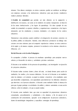 alcanzar. Una alianza estratégica en ciertos contextos podría ser establecer un diálogo
con empresas cercanas a las instituciones educativas para que jóvenes estudiantes
realicen prácticas laborales.
6) Sentido de comunidad: que permita ser más eficiente en la asignación y
distribución de recursos, así como en la rendición de cuentas transparente en función
de las metas institucionales y los logros de aprendizaje. Un claro ejemplo de este
sentido de comunidad es exponer a familias y organizaciones comunitarias a los logros
alcanzados por los estudiantes y recursos destinados a la mejorar de los centros
educativos.
Sistematizar estas prácticas puede contribuir a la integración de acciones concretas en
la política pública en educación. Además, estas reflexiones promueven un diálogo más
cercano con otros sistemas para así compartir experiencias exitosas en otros contextos
de la región y, de manera conjunta, promover la excelencia en los sistemas educativos.
(Marconi, s.f.)
Rol del Docente en la Gestión Pedagógica:
Es acompañar y facilitar el proceso de enseñanza aprendizaje para propiciar nuevos
saberes y el desarrollo de valores y actividades previstas currículum.
El docente es un mediador de los procesos de aprendizaje y un investigador en ejecución
de proyectos educativos.
El docente realiza acciones dentro y fuera del aula, en donde forman parte acción de
mediación, los medios y los recursos didácticos. En este rol el docente es un mediador
entre los alumnos y el contexto, su papel es orientar e incentivar a los estudiantes para
que desarrollen competencias, con capacidades para interiorizar los diferentes elementos
que interviene en el proceso educativo; el docente como mediador facilita la interacción
para que el grupo participe en actividades de análisis y síntesis sustentadas en una acción
reflexiva sobre lo realizado y lo que se puede realizar.
El docente como mediador tiene que estar en capacidad de proporcionar elementos
conceptuales, procedimentales y actitudinales a los alumnos, a fin de apoyar en la
construcción del conocimiento, apoyado en la configuración de procesos curriculares,
dentro de metodologías integradoras y especificas estrategias de aprendizaje.
 