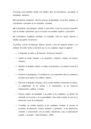 El docente como mediador atiende a los distintos tipos de conocimientos que implica el
aprendizaje autónomo:
(a) Conocimiento declarativo sobre los procesos de aprendizaje el cual lleva implícito un
conocimiento conceptual de los contenidos a dominar.
(b) Conocimiento procedimental referido a cómo llevar a cabo los procesos requeridos
para un dominio operacional, que es en esencia un contenido cognitivo y psicomotor.
(c) Conocimiento actitudinal sustentado en contenidos sobre los valores, intereses y
eticidad que guiaran los procesos.
El profesor a través del liderazgo eficiente alcanza a crear una situación positiva y un
ambiente favorable donde es más fácil que él y sus estudiantes logren lo siguiente:
 Comprender la misión y las funciones del proceso educativo.
 Unidad de acción orientada a los propósitos u objetivos comunes del proceso
educativo.
 Defender la identidad cultural, el sentido de pertenencia y la cohesión social de la
escuela.
 Promover la participación, la comunicación y la cooperación entre los estudiantes
del grupo para superar los conflictos internos.
 Preservar la integridad del grupo y de la escuela mediante el desarrollo de valores,
el cumplimiento de las normas y el mejoramiento de las relaciones
interpersonales, públicas y sociales.
 Generar cambios de mentalidad y de actitud en los estudiantes, en función del
desarrollo de la escuela y de su personalidad, tanto desde el punto de vista de su
instrucción como de su educación.
 Consolidar los cambios logrados en los estudiantes mediante la creación de
escenarios de interacción creativa, formativa y productiva, en las dimensiones
curricular y extracurricular con un sentido extensionista, para su mejoramiento
continuo y sostenido”. (Juan Hernández , 2008)
 