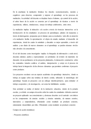 En la enseñanza la mediación fortalece los vínculos socioemocionales, morales y
cognitivos para observar, comprender y mejorar el aprendizaje en los procesos de
mediación, la actividad del docente se desplaza hacia el alumno, eje central de la acción;
el saber hacer de la acción se concreta por el aprendizaje de técnicas a través de
experiencias, talleres, simulaciones, ensayo de trabajo colaborativo, entre otros.
La mediación implica la inducción a la acción a través de vivencias interactivas en la
involucración de los estudiantes en procesos de aprendizajes; planteo de respuestas a
través de interrogantes propuestas por el alumno para su resolución; todo ello en atención
a la mediación facilita la aproximación al objeto de estudio mediante el desarrollo de
experiencias, desde los cuales lo asimilado y discutido es mejor aprendido, a través del
análisis y uso diario de nuevos elementos en el aprendizaje se pueden alcanzar niveles
más elevados de conocimiento.
El rol del docente como investigador implica la búsqueda de información a todo nivel,
docentes alumnos padres y representantes en actividades de revisión de materiales de
discusión de sus pertinencia en los proyectos planteados, la interacción constructiva sobre
los contenidos tratados conlleva al análisis, interpretación y cotejo en el proceso de
trabajo hacia la integración de los diversos elementos que permiten conformar el proyecto
como producto.
Los proyectos escolares son un espacio académico de aprendizaje interactivo, donde se
trabaja en equipo sobre una temática de interés común, utilizando la metodología del
aprendizaje basada en proyectos con un enfoque interdisciplinario, para estimular el
trabajo cooperativo y la investigación, así como las habilidades sociales.
Esta actividad se realiza al interior de la institución educativa, dentro de la jornada
escolar, y se divide en campos de acción sobre los cuales los estudiantes deberán construir
un proyecto aplicando sus conocimientos y destrezas descritos en el currículo con énfasis
en los componentes de ciencias sociales y ciencias naturales, de manera creativa,
innovadora y emprendedora, obteniendo como resultado un producto concreto,
enteramente desarrollado por ellos. Obteniendo como resultado un producto concreto:
Campos de acción (temáticas)
- Proyectos científicos
 