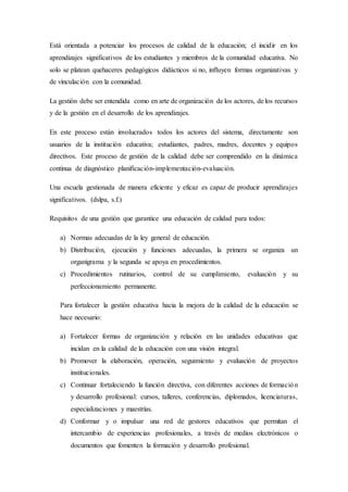 Está orientada a potenciar los procesos de calidad de la educación; el incidir en los
aprendizajes significativos de los estudiantes y miembros de la comunidad educativa. No
solo se platean quehaceres pedagógicos didácticos si no, influyen formas organizativas y
de vinculación con la comunidad.
La gestión debe ser entendida como en arte de organización de los actores, de los recursos
y de la gestión en el desarrollo de los aprendizajes.
En este proceso están involucrados todos los actores del sistema, directamente son
usuarios de la institución educativa; estudiantes, padres, madres, docentes y equipos
directivos. Este proceso de gestión de la calidad debe ser comprendido en la dinámica
continua de diagnóstico planificación-implementación-evaluación.
Una escuela gestionada de manera eficiente y eficaz es capaz de producir aprendizajes
significativos. (dslpa, s.f.)
Requisitos de una gestión que garantice una educación de calidad para todos:
a) Normas adecuadas de la ley general de educación.
b) Distribución, ejecución y funciones adecuadas, la primera se organiza un
organigrama y la segunda se apoya en procedimientos.
c) Procedimientos rutinarios, control de su cumplimiento, evaluación y su
perfeccionamiento permanente.
Para fortalecer la gestión educativa hacia la mejora de la calidad de la educación se
hace necesario:
a) Fortalecer formas de organización y relación en las unidades educativas que
incidan en la calidad de la educación con una visión integral.
b) Promover la elaboración, operación, seguimiento y evaluación de proyectos
institucionales.
c) Continuar fortaleciendo la función directiva, con diferentes acciones de formación
y desarrollo profesional: cursos, talleres, conferencias, diplomados, licenciaturas,
especializaciones y maestrías.
d) Conformar y o impulsar una red de gestores educativos que permitan el
intercambio de experiencias profesionales, a través de medios electrónicos o
documentos que fomenten la formación y desarrollo profesional.
 