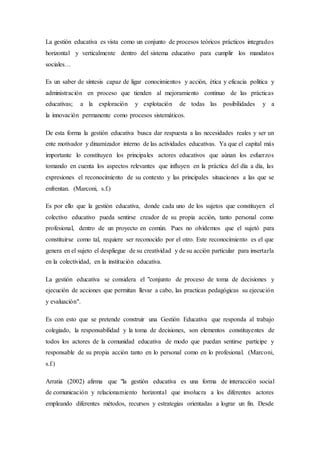 La gestión educativa es vista como un conjunto de procesos teóricos prácticos integrados
horizontal y verticalmente dentro del sistema educativo para cumplir los mandatos
sociales…
Es un saber de síntesis capaz de ligar conocimientos y acción, ética y eficacia política y
administración en proceso que tienden al mejoramiento continuo de las prácticas
educativas; a la exploración y explotación de todas las posibilidades y a
la innovación permanente como procesos sistemáticos.
De esta forma la gestión educativa busca dar respuesta a las necesidades reales y ser un
ente motivador y dinamizador interno de las actividades educativas. Ya que el capital más
importante lo constituyen los principales actores educativos que aúnan los esfuerzos
tomando en cuenta los aspectos relevantes que influyen en la práctica del día a día, las
expresiones el reconocimiento de su contexto y las principales situaciones a las que se
enfrentan. (Marconi, s.f.)
Es por ello que la gestión educativa, donde cada uno de los sujetos que constituyen el
colectivo educativo pueda sentirse creador de su propia acción, tanto personal como
profesional, dentro de un proyecto en común. Pues no olvidemos que el sujetó para
constituirse como tal, requiere ser reconocido por el otro. Este reconocimiento es el que
genera en el sujeto el despliegue de su creatividad y de su acción particular para insertarla
en la colectividad, en la institución educativa.
La gestión educativa se considera el "conjunto de proceso de toma de decisiones y
ejecución de acciones que permitan llevar a cabo, las practicas pedagógicas su ejecución
y evaluación".
Es con esto que se pretende construir una Gestión Educativa que responda al trabajo
colegiado, la responsabilidad y la toma de decisiones, son elementos constituyentes de
todos los actores de la comunidad educativa de modo que puedan sentirse participe y
responsable de su propia acción tanto en lo personal como en lo profesional. (Marconi,
s.f.)
Arratia (2002) afirma que "la gestión educativa es una forma de interacción social
de comunicación y relacionamiento horizontal que involucra a los diferentes actores
empleando diferentes métodos, recursos y estrategias orientadas a lograr un fin. Desde
 
