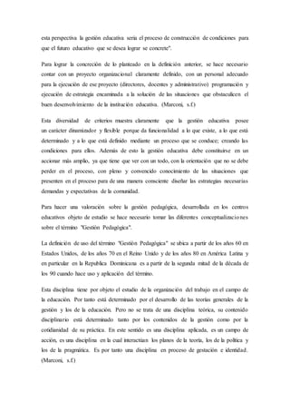 esta perspectiva la gestión educativa seria el proceso de construcción de condiciones para
que el futuro educativo que se desea lograr se concrete".
Para lograr la concreción de lo planteado en la definición anterior, se hace necesario
contar con un proyecto organizacional claramente definido, con un personal adecuado
para la ejecución de ese proyecto (directores, docentes y administrativo) programación y
ejecución de estrategia encaminada a la solución de las situaciones que obstaculicen el
buen desenvolvimiento de la institución educativa. (Marconi, s.f.)
Esta diversidad de criterios muestra claramente que la gestión educativa posee
un carácter dinamizador y flexible porque da funcionalidad a lo que existe, a lo que está
determinado y a lo que está definido mediante un proceso que se conduce; creando las
condiciones para ellos. Además de esto la gestión educativa debe constituirse en un
accionar más amplio, ya que tiene que ver con un todo, con la orientación que no se debe
perder en el proceso, con pleno y convencido conocimiento de las situaciones que
presenten en el proceso para de una manera consciente diseñar las estrategias necesarias
demandas y expectativas de la comunidad.
Para hacer una valoración sobre la gestión pedagógica, desarrollada en los centros
educativos objeto de estudio se hace necesario tomar las diferentes conceptualizaciones
sobre el término "Gestión Pedagógica".
La definición de uso del término "Gestión Pedagógica" se ubica a partir de los años 60 en
Estados Unidos, de los años 70 en el Reino Unido y de los años 80 en América Latina y
en particular en la Republica Dominicana es a partir de la segunda mitad de la década de
los 90 cuando hace uso y aplicación del término.
Esta disciplina tiene por objeto el estudio de la organización del trabajo en el campo de
la educación. Por tanto está determinado por el desarrollo de las teorías generales de la
gestión y los de la educación. Pero no se trata de una disciplina teórica, su contenido
disciplinario está determinado tanto por los contenidos de la gestión como por la
cotidianidad de su práctica. En este sentido es una disciplina aplicada, es un campo de
acción, es una disciplina en la cual interactúan los planos de la teoría, los de la política y
los de la pragmática. Es por tanto una disciplina en proceso de gestación e identidad.
(Marconi, s.f.)
 