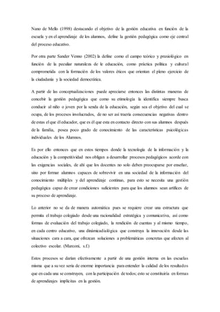 Nano de Mello (1998) destacando el objetivo de la gestión educativa en función de la
escuela y en el aprendizaje de los alumnos, define la gestión pedagógica como eje central
del proceso educativo.
Por otra parte Sander Venno (2002) la define como el campo teórico y praxiológico en
función de la peculiar naturaleza de le educación, como práctica política y cultural
comprometida con la formación de los valores éticos que orientan el pleno ejercicio de
la ciudadanía y la sociedad democrática.
A partir de las conceptualizaciones puede apreciarse entonces las distintas maneras de
concebir la gestión pedagógica que como su etimología la identifica siempre busca
conducir al niño o joven por la senda de la educación, según sea el objetivo del cual se
ocupa, de los procesos involucrados, de no ser así traería consecuencias negativas dentro
de estas el que él educador, que es él que esta en contacto directo con sus alumnos después
de la familia, posea poco grado de conocimiento de las características psicológicas
individuales de los Alumnos.
Es por ello entonces que en estos tiempos donde la tecnología de la información y la
educación y la competitividad nos obligan a desarrollar procesos pedagógicos acorde con
las exigencias sociales, de ahí que los docentes no solo deben preocuparse por enseñar,
sino por formar alumnos capaces de sobrevivir en una sociedad de la información del
conocimiento múltiples y del aprendizaje continuo, para esto se necesita una gestión
pedagógica capaz de crear condiciones suficientes para que los alumnos sean artífices de
su proceso de aprendizaje.
Lo anterior no se da de manera automática pues se requiere crear una estructura que
permita el trabajo colegiado desde una racionalidad estratégica y comunicativa, así como
formas de evaluación del trabajo colegiado, la rendición de cuentas y al mismo tiempo,
en cada centro educativo, una dinámicadialógica que construya la innovación desde las
situaciones cara a cara, que ofrezcan soluciones a problemáticas concretas que afecten al
colectivo escolar. (Marconi, s.f.)
Estos procesos se darían efectivamente a partir de una gestión interna en las escuelas
misma que a su vez seria de enorme importancia para entender la calidad de los resultados
que en cada una se construyen, con la participación de todos; esto se constituiría en formas
de aprendizajes implícitas en la gestión.
 