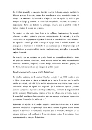 En el trabajo colegiado es importante también observar el alcance educativo que tiene la
labor de un grupo de docentes cuando llega a conformarse como un auténtico equipo de
trabajo. Los momentos de intercambio colegiados, son un soporte del esfuerzo por
trabajar en equipo y construir las bases del conocimiento así como las acciones y
disposiciones diarias que definirán las estrategias a futuro, esto es construir desde el
trabajo cotidiano la escuela que se quiere.
Se requiere por otra parte, hacer frente a los problemas fundamentales del espacio
educativo, ser claro y prácticos, promover en entendimiento, la conciencia y la acción
comunicativa en las propuestas requeridas de naturaleza tanto individual como colectiva.
Es importante señalar que tanto el trabajo en equipo como el esfuerzo individual se
conjugan y se potencian en el desarrollo de los docentes ya que el trabajo en equipo y el
individualismo no son compatibles; pueden y deben armonizar entre ellos, si se pretende
mejorar la escuela.
De acuerdo con una propuesta de gestión basada en un modelo participativo, tanto
los grupos de docentes y directores, deben procurar derribar los muros del aislamiento
entre ellos, promover y respectar, al mismo tiempo, el desarrollo individual propio y de
los demás. Esto representa un reto más para la gestión escolar.
Condiciones necesarias para la Gestión Pedagógica:
En estudios realizados por la doctora Schmelkes durante el año 1990 basado en una
revisión extensa sobre la eficacia y eficiencia de la escuela demuestran que la gestión
escolar se extiende más allá de la gestión administrativa son escuelas cuya práctica
demuestran; trabajo en equipo, sus integrantes fija o establecen objetivos y metas
comunes demuestran disposición al trabajo colaborativo, comparten la responsabilidad
por los resultados del aprendizaje, practican y viven los valores como el respeto mutuo y
la solidaridad, establecen altas expectativas para sus alumnos y se insertan en procesos
permanentes de capacitación. (Marconi, s.f.)
Retomando el objetivo de la gestión educativa centrar-focalizar-nuclear a la unidad
educativa alrededor de los aprendizajes de los niños y jóvenes la gestión escolar deberá
tender a la creación de las condiciones necesarias para el desarrollo y formación de los
alumnos centrados en la satisfacción de sus necesidades básicas de aprendizaje. Entre
estas características vamos a destacar tres:
 