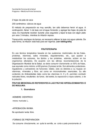 Facultadde Cienciasde la Salud
Programa – MedicinaPrimerSemestre
2 hojas de pata de vaca
250 centímetros cúbicos de agua
El método de preparación es muy sencillo, tan sólo debemos hervir el agua. A
continuación, llenar ¼ de taza con el agua hirviendo y agregar las hojas de pata de
vaca. Es importante revolver durante unos segundos y tapar la taza con algún plato
por unos 3 minutos, mientras la infusión reposa.
Transcurrido ese lapso de tiempo, es necesario rellenar la taza con agua caliente. De
esta forma, la infusión está lista para ser ingerida. (ver bibliografía)
FRUTOTERAPIA
Es una técnica terapéutica basada en las sustancias medicinales de las frutas,
proteínas, vitaminas, sales minerales, oligoelementos, etc., que ayudan a
metabolizar los azúcares, los lípidos y las proteínas, además, actúan en los
organismos afectados. De acuerdo con las últimas recomendaciones de la
Organización Mundial de la Salud, se debe consumir diariamente un 50% de frutas,
que equivale como mínimo a 400 gramos (3 piezas) al día. Son alimentos protectores,
reguladores y activadores de funciones vitales; esto es debidos a su riqueza en
vitaminas, minerales y fibra; así como en micronutrientes esenciales. Su alto
contenido de Antioxidantes tales como las vitaminas A, C y E, permiten combatir
radicales libres, resultantes de fumar, del estrés, la exposición a rayos solares, o de
la polución.
FRUTAS MEDICINALES REFERENTES A LAS FRUTAS HIPOGLICEMIANTES O
DE INSULINA:
1. Guanabana
-NOMBRE CIENTIFICO
nnona muricata L.
-APROBACION INVIMA
No aprobado/ venta libre.
-FORMAS DE PREPARACION
Se consume directamente, se quita la semilla, se corta o pela previamente al
 