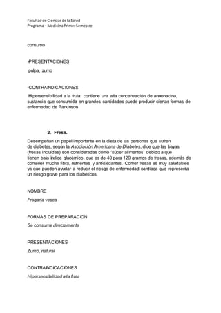 Facultadde Cienciasde la Salud
Programa – MedicinaPrimerSemestre
consumo
-PRESENTACIONES
pulpa, zumo
-CONTRAINDICACIONES
Hipersensibilidad a la fruta; contiene una alta concentración de annonacina,
sustancia que consumida en grandes cantidades puede producir ciertas formas de
enfermedad de Parkinson
2. Fresa.
Desempeñan un papel importante en la dieta de las personas que sufren
de diabetes, según la Asociación Americana de Diabetes, dice que las bayas
(fresas incluidas) son consideradas como “súper alimentos” debido a que
tienen bajo índice glucémico, que es de 40 para 120 gramos de fresas, además de
contener mucha fibra, nutrientes y antioxidantes. Comer fresas es muy saludables
ya que pueden ayudar a reducir el riesgo de enfermedad cardíaca que representa
un riesgo grave para los diabéticos.
NOMBRE
Fragaria vesca
FORMAS DE PREPARACION
Se consume directamente
PRESENTACIONES
Zumo, natural
CONTRAINDICACIONES
Hipersensibilidad a la fruta
 