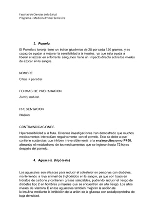 Facultadde Cienciasde la Salud
Programa – MedicinaPrimerSemestre
3. Pomelo.
El Pomelo o toronja tiene un índice glucémico de 25 por cada 120 gramos, y es
capaz de ayudar a mejorar la sensibilidad a la insulina, ya que ésta ayuda a
liberar el azúcar en el torrente sanguíneo tiene un impacto directo sobre los niveles
de azúcar en la sangre.
NOMBRE
Citrus × paradisi
FORMAS DE PREPARACION
Zumo, natural.
PRESENTACION
Infusion.
CONTRAINDICACIONES
Hipersensibilidad a la fruta. Diversas investigaciones han demostrado que muchos
medicamentos interactúan negativamente con el pomelo. Esto se debe a que
contiene sustancias que inhiben irreversiblemente a la enzima citocromo P450,
alterando el metabolismo de los medicamentos que se ingieran hasta 72 horas
después del pomelo.
4. Aguacate. (hipótesis)
Los aguacates son eficaces para reducir el colesterol en personas con diabetes,
manteniendo a raya el nivel de triglicéridos en la sangre, ya que son bajos en
hidratos de carbono y contienen grasas saludables, pudiendo reducir el riesgo de
diabetes tipo 2 en hombres y mujeres que se encuentren en alto riesgo. Los altos
niveles de vitamina E en los aguacates también mejoran la acción de
la insulina mediante la inhibición de la unión de la glucosa con cadalipoproteína de
baja densidad.
 