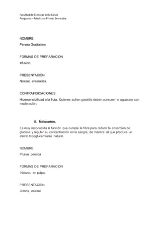 Facultadde Cienciasde la Salud
Programa – MedicinaPrimerSemestre
NOMBRE
Persea Gratíssima
FORMAS DE PREPARACION
Infusion.
PRESENTACIÓN.
Natural, ensaladas.
CONTRAINDICACIONES.
Hipersensibilidad a la fruta, Quienes sufran gastritis deben consumir el aguacate con
moderación.
5. Melocotón.
Es muy reconocida la función que cumple la fibra para reducir la absorción de
glucosa y regular su concentración en la sangre, de manera tal que produce un
efecto hipoglucemiante natural.
NOMBRE
Prunus persica
FORMAS DE PREPARACION
Natural, en pulpa.
PRESENTACION
Zumos, natural.
 