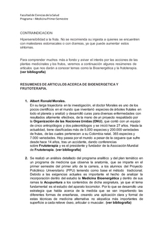 Facultadde Cienciasde la Salud
Programa – MedicinaPrimerSemestre
CONTRAINDICACION
Hipersensibilidad a la fruta. No se recomienda su ingesta a quienes se encuentren
con malestares estomacales o con diarreas, ya que puede aumentar estos
síntomas.
Para comprender muchos más a fondo y avivar el interés por las acciones de las
plantas medicinales y los frutos, veremos a continuación algunos resúmenes de
artículos que nos darán a conocer temas como la Bioenergética y la frutoterapia.
(ver bibliografía)
RESUMENES DE ARTICULOS ACERCA DE BIOENERGETICA Y
FRUTOTERAPIA.
1. Albert Ronald Morales.
En su larga trayectoria en la investigación, el doctor Morales es uno de los
pocos científicos en el mundo que inventarió especies de árboles frutales en
todo el planeta y analizó y desarrolló curas para diversas enfermedades con
resultados altamente efectivos, de la mano de un proyecto respaldado por
la Organización de las Naciones Unidas (ONU), que contó con un equipo
de cinco antropólogos y dos paleontólogos y se inició hace 27 años. Hasta la
actualidad, tiene clasificadas más de 5.000 especies y 200.000 variedades
de frutas, de las cuales pertenecen a su Colombia natal, 365 especies y
7.000 variedades. Hoy pasea por el mundo a pesar de la ceguera que sufre
desde hace 14 años, tras un accidente, dando conferencias
sobre Frutoterapia y es el presidente y fundador de la Asociación Mundial
de Frutoterapia. (ver bibliografía)
2. Se realizó un análisis detallado del programa analítico y del plan temático en
un programa de medicina que observa la anatomía, que se imparte en el
primer semestre del primer año de la carrera, a los alumnos del Proyecto
Policlínico Universitario (PPU) teniendo como base el método tradicional.
Debido a las exigencias actuales es importante el hecho de analizar la
incorporación dentro del estudio la Medicina Bioenergética y dentro de sus
ramas la Acupuntura a los contenidos de dicha asignatura, ya que el tema
fundamental es el estudio del aparato locomotor. Por lo que se desarrollo una
estrategia que habla acerca de la medida que se van impartiendo las
diferentes formas de enseñanza, creando una aplicación clara y formal de
estas técnicas de medicina alternativa no alopatica más importantes de
superficie a cada relieve óseo, articular o muscular. (ver bibliografía)
 