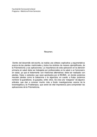 Facultadde Cienciasde la Salud
Programa – MedicinaPrimerSemestre
Resumen.
Dentro del desarrollo del escrito, se realiza una síntesis explicativa y argumentativa
acerca de las plantas medicinales y todos los ámbitos de manera ejemplificada, de
la Fitomedicina y sus aplicaciones. La importancia de esta aplicación en la atención
primaria en salud debe ser trabajada por profesionales en la salud o un funcionario
en salud, ya que el tratamiento con medicinas alternativas debe ser realizado con
plantas, frutos o extractos que sean aprobados por el INVIMA, en donde podemos
rescatar plantas como la balsamina o la algarroba; en cuanto a frutas podemos
nombrar la guanábana, la guayaba, entre otros. Se crea una “exegesis” de algunos
artículos que dan a conocer mucho más a fondo investigaciones acerca de la
bioenergética y la Frutoterapia, que serán de vital importancia para comprender las
aplicaciones de la Fitomedicina.
 