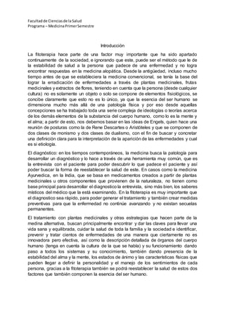 Facultadde Cienciasde la Salud
Programa – MedicinaPrimerSemestre
Introducción
La fitoterapia hace parte de una factor muy importante que ha sido apartado
continuamente de la sociedad, e ignorando que este, puede ser el método que le de
la estabilidad de salud a la persona que padece de una enfermedad y no logra
encontrar respuestas en la medicina alopática. Desde la antigüedad, incluso mucho
tiempo antes de que se estableciera la medicina convencional, se tenía la base del
lograr la erradicación de enfermedades a través de plantas medicinales, frutas
medicinales y extractos de flores, teniendo en cuenta que la persona (desde cualquier
cultura) no es solamente un objeto o solo se compone de elementos fisiológicos, se
concibe claramente que esto no es lo único, ya que la esencia del ser humano se
dimensiona mucho más allá de una patología física y por eso desde aquellas
concepciones se ha trabajado toda una serie compleja de ideologías o teorías acerca
de los demás elementos de la substancia del cuerpo humano, como lo es la mente y
el alma; a partir de esto, nos debemos basar en las ideas de Engels, quien hace una
reunión de posturas como la de Rene Descartes o Aristóteles y que se componen de
dos clases de monismo y dos clases de dualismo, con el fin de buscar y concretar
una definición clara para la interpretación de la aparición de las enfermedades y cual
es si etiología.
El diagnóstico: en los tiempos contemporáneos, la medicina busca la patología para
desarrollar un diagnóstico y lo hace a través de una herramienta muy común, que es
la entrevista con el paciente para poder descubrir lo que padece el paciente y así
poder buscar la forma de reestablecer la salud de este. En casos como la medicina
Ayurvedica, en la India, que se basa en medicamentos creados a partir de plantas
medicinales u otros componentes que provienen de la naturaleza, no tienen como
base principal para desarrollar el diagnostico la entrevista, sino más bien, los saberes
místicos del médico que la está examinando. En la fitoterapia es muy importante que
el diagnostico sea rápido, para poder generar el tratamiento y también crear medidas
preventivas para que la enfermedad no continúe avanzando y no existan secuelas
permanentes.
El tratamiento con plantas medicinales y otras estrategias que hacen parte de la
medina alternativa, buscan principalmente encontrar y dar las claves para llevar una
vida sana y equilibrada, cuidar la salud de toda la familia y la sociedad e identificar,
prevenir y tratar cientos de enfermedades de una manera que ciertamente no es
innovadora pero efectiva, así como la descripción detallada de órganos del cuerpo
humano (tenga en cuenta la cultura de la que se habla) y su funcionamiento dando
paso a todos los sistemas y su conocimiento, también dando presencia de la
estabilidad del alma y la mente, los estados de ánimo y las características físicas que
pueden llegar a definir la personalidad y el manejo de los sentimientos de cada
persona, gracias a la fitoterapia también se podrá reestablecer la salud de estos dos
factores que también componen la esencia del ser humano.
 