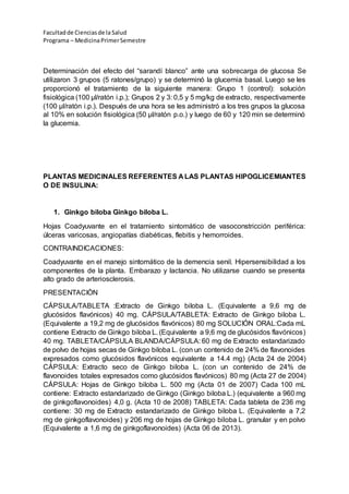 Facultadde Cienciasde la Salud
Programa – MedicinaPrimerSemestre
Determinación del efecto del “sarandí blanco” ante una sobrecarga de glucosa Se
utilizaron 3 grupos (5 ratones/grupo) y se determinó la glucemia basal. Luego se les
proporcionó el tratamiento de la siguiente manera: Grupo 1 (control): solución
fisiológica (100 µl/ratón i.p.); Grupos 2 y 3: 0,5 y 5 mg/kg de extracto, respectivamente
(100 µl/ratón i.p.). Después de una hora se les administró a los tres grupos la glucosa
al 10% en solución fisiológica (50 µl/ratón p.o.) y luego de 60 y 120 min se determinó
la glucemia.
PLANTAS MEDICINALES REFERENTES A LAS PLANTAS HIPOGLICEMIANTES
O DE INSULINA:
1. Ginkgo biloba Ginkgo biloba L.
Hojas Coadyuvante en el tratamiento sintomático de vasoconstricción periférica:
úlceras varicosas, angiopatías diabéticas, flebitis y hemorroides.
CONTRAINDICACIONES:
Coadyuvante en el manejo sintomático de la demencia senil. Hipersensibilidad a los
componentes de la planta. Embarazo y lactancia. No utilizarse cuando se presenta
alto grado de arteriosclerosis.
PRESENTACIÒN
CÁPSULA/TABLETA :Extracto de Ginkgo biloba L. (Equivalente a 9,6 mg de
glucósidos flavónicos) 40 mg. CÁPSULA/TABLETA: Extracto de Ginkgo biloba L.
(Equivalente a 19,2 mg de glucósidos flavónicos) 80 mg SOLUCIÓN ORAL:Cada mL
contiene Extracto de Ginkgo biloba L. (Equivalente a 9,6 mg de glucósidos flavónicos)
40 mg. TABLETA/CÁPSULA BLANDA/CÁPSULA: 60 mg de Extracto estandarizado
de polvo de hojas secas de Ginkgo biloba L. (con un contenido de 24% de flavonoides
expresados como glucósidos flavónicos equivalente a 14.4 mg) (Acta 24 de 2004)
CÁPSULA: Extracto seco de Ginkgo biloba L. (con un contenido de 24% de
flavonoides totales expresados como glucósidos flavónicos) 80 mg (Acta 27 de 2004)
CÁPSULA: Hojas de Ginkgo biloba L. 500 mg (Acta 01 de 2007) Cada 100 mL
contiene: Extracto estandarizado de Ginkgo (Ginkgo biloba L.) (equivalente a 960 mg
de ginkgoflavonoides) 4,0 g. (Acta 10 de 2008) TABLETA: Cada tableta de 236 mg
contiene: 30 mg de Extracto estandarizado de Ginkgo biloba L. (Equivalente a 7,2
mg de ginkgoflavonoides) y 206 mg de hojas de Ginkgo biloba L. granular y en polvo
(Equivalente a 1,6 mg de ginkgoflavonoides) (Acta 06 de 2013).
 