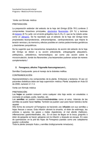 Facultadde Cienciasde la Salud
Programa – MedicinaPrimerSemestre
Venta con fórmula médica
PREPARACION:
La preparación estándar del extracto de la hoja del Ginkgo (EGb 761) contiene 2
componentes bioactivos principales, glucósidos flavonoides (24 %) y lactonas
de terpeno (6 %), junto con el ácido ginkgólico tipo A, B y C, que se ha notado actúa
como un alérgeno. Se ha reportado que el extracto de la hoja del Ginkgo tiene
propiedades neuroprotectoras, anticancerígenas, cardioprotectoras; que mejora la
tensión nerviosa y la memoria y efectos posibles en ciertos padecimientos geriátricos
y desórdenes psiquiátricos.
Se ha sugerido que los mecanismos terapéuticos de acción del extracto de la hoja
del Ginkgo se deben a su acción antioxidante, antiagregante plaquetario,
antihipóxico, antiedémico, hemorreológico; así como una acción sobre la
microcirculación, donde los flavonoides y los terpenoides pudieran actuar de manera
complementaria.1
2. Fenogreco, alholva Trigonella foenumgraecum L.
Semillas Coadyuvante para el manejo de la diabetes mellitus.
CONTRAINDICACIÒN
Hipersensibilidad a los componentes de la planta. Embarazo y lactancia. El uso en
pacientes diabéticos debe ser bajo supervisión médica. Planta aceptada en Acta 03
de 2008, numeral 2.1.1.3.
Venta con fórmula médica
PREPARACIÓN:
Las hojas se pueden consumir como cualquier otra hoja verde: en ensaladas o
cocinada en potajes, purés, lasañas, etc.
Las semillas se pueden consumircocinándolas como el arroz. Además de las
semillas se puede hacer harina. También se pueden usar para hacer bebida o leche
vegetal.
Otra forma de consumir el Fenogreco es haciendo una infusión con sus semillas u
hojas frescas o secas. Esta infusión aliviará la sinusitis, el dolor de estómago, los
ardores o agruras, los gases y malas digestiones, el mal aliento (halitosis),
inflamaciones gastrointestinales, etc.. En el caso de llagas en la boca, gingivitis o
dolor de garganta se hacen gárgaras con la infusión y después se escupe. En caso
de quemaduras en la piel las hojas de Fenogreco puestas como una cataplasma
ayudan a aliviarlas
Toda la planta (excepto frutos y semillas biológicamente inmaduros).
 