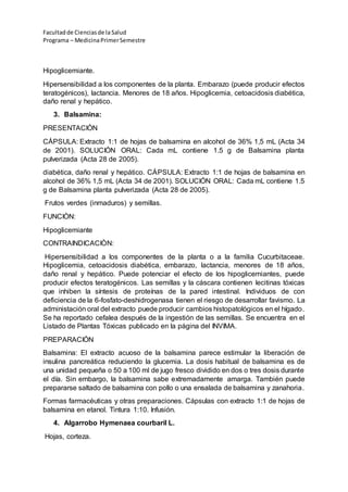 Facultadde Cienciasde la Salud
Programa – MedicinaPrimerSemestre
Hipoglicemiante.
Hipersensibilidad a los componentes de la planta. Embarazo (puede producir efectos
teratogénicos), lactancia. Menores de 18 años. Hipoglicemia, cetoacidosis diabética,
daño renal y hepático.
3. Balsamina:
PRESENTACIÒN
CÁPSULA: Extracto 1:1 de hojas de balsamina en alcohol de 36% 1,5 mL (Acta 34
de 2001). SOLUCIÓN ORAL: Cada mL contiene 1.5 g de Balsamina planta
pulverizada (Acta 28 de 2005).
diabética, daño renal y hepático. CÁPSULA: Extracto 1:1 de hojas de balsamina en
alcohol de 36% 1,5 mL (Acta 34 de 2001). SOLUCIÓN ORAL: Cada mL contiene 1.5
g de Balsamina planta pulverizada (Acta 28 de 2005).
Frutos verdes (inmaduros) y semillas.
FUNCIÒN:
Hipoglicemiante
CONTRAINDICACIÒN:
Hipersensibilidad a los componentes de la planta o a la familia Cucurbitaceae.
Hipoglicemia, cetoacidosis diabética, embarazo, lactancia, menores de 18 años,
daño renal y hepático. Puede potenciar el efecto de los hipoglicemiantes, puede
producir efectos teratogénicos. Las semillas y la cáscara contienen lecitinas tóxicas
que inhiben la síntesis de proteínas de la pared intestinal. Individuos de con
deficiencia de la 6-fosfato-deshidrogenasa tienen el riesgo de desarrollar favismo. La
administación oral del extracto puede producir cambios histopatológicos en el hígado.
Se ha reportado cefalea después de la ingestión de las semillas. Se encuentra en el
Listado de Plantas Tóxicas publicado en la página del INVIMA.
PREPARACIÓN
Balsamina: El extracto acuoso de la balsamina parece estimular la liberación de
insulina pancreática reduciendo la glucemia. La dosis habitual de balsamina es de
una unidad pequeña o 50 a 100 ml de jugo fresco dividido en dos o tres dosis durante
el día. Sin embargo, la balsamina sabe extremadamente amarga. También puede
prepararse saltado de balsamina con pollo o una ensalada de balsamina y zanahoria.
Formas farmacéuticas y otras preparaciones. Cápsulas con extracto 1:1 de hojas de
balsamina en etanol. Tintura 1:10. Infusión.
4. Algarrobo Hymenaea courbaril L.
Hojas, corteza.
 