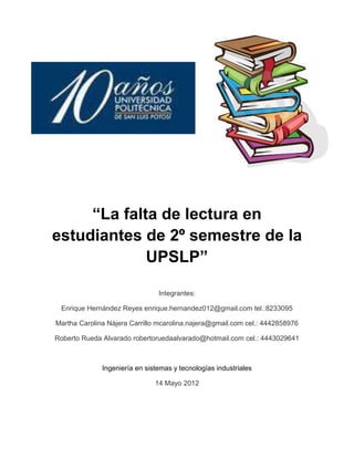 “La falta de lectura en
estudiantes de 2º semestre de la
             UPSLP”

                                Integrantes:

 Enrique Hernández Reyes enrique.hernandez012@gmail.com tel.:8233095

Martha Carolina Nájera Carrillo mcarolina.najera@gmail.com cel.: 4442858976

Roberto Rueda Alvarado robertoruedaalvarado@hotmail.com cel.: 4443029641



              Ingeniería en sistemas y tecnologías industriales

                               14 Mayo 2012
 