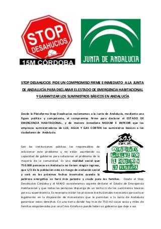 STOP DESAHUCIOS PIDE UN COMPROMISO FIRME E INMEDIATO A LA JUNTA 
DE ANDALUCÍA PARA DECLARAR EL ESTADO DE EMERGENCIA HABITACIONAL 
Y GARANTIZAR LOS SUMINISTROS BÁSICOS EN ANDALUCÍA 
Desde la Plataforma Stop Desahucios reclamamos a la Junta de Andalucía, mediante una 
figura política y competente, el compromiso firme para declarar el ESTADO DE 
EMERGENCIA HABITACIONAL, y de manera inmediata MEDIAR E IMPEDIR que las 
empresas suministradoras de LUZ, AGUA Y GAS CORTEN los suministros básicos a los 
ciudadanos de Andalucía. 
Son las instituciones públicas las responsables de 
solucionar este problema y no están asumiendo su 
capacidad de gobierno para solucionar el problema de la 
mayoría de la comunidad. Es una realidad social que 
750.000 personas en Andalucía no tienen ningún ingreso, 
que 1/3 de la población está en riesgo de exclusión social 
y será en las próximas fechas invernales cuando la 
pobreza energética se hará más patente y cruda para las familias. Desde el Stop 
Desahucios Córdoba y el MAVD consideramos urgente declarar el Estado de Emergencia 
Habitacional y que todas las personas disponga de un techo ni de los suministros básicos 
para su supervivencia. Es necesario iniciar los procesos institucionales necesarios para actuar 
legalmente en la disposición de mecanismos que le permitan a la Junta de Andalucía 
garantizar estos derechos. En una tierra donde hay más de 750 mil casas vacía y miles de 
familias empobrecidas por una Crisis-Estafa no puede haber un gobierno que deje a sus 
 