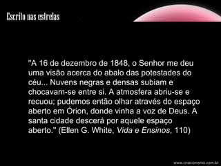 ''A 16 de dezembro de 1848, o Senhor me deu
uma visão acerca do abalo das potestades do
céu... Nuvens negras e densas subiam e
chocavam-se entre si. A atmosfera abriu-se e
recuou; pudemos então olhar através do espaço
aberto em Órion, donde vinha a voz de Deus. A
santa cidade descerá por aquele espaço
aberto.'' (Ellen G. White, Vida e Ensinos, 110)
 