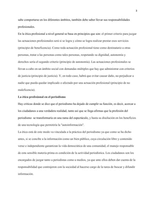 3
sabe comportarse en los diferentes ámbitos, también debe saber llevar sus responsabilidades
profesionales.
En la ética profesional a nivel general se basa en principios que son: el primer criterio para juzgar
las actuaciones profesionales será si se logra y cómo se logra realizar prestar esos servicios
(principio de beneficencia). Como toda actuación profesional tiene como destinatario a otras
personas, tratar a las personas como tales personas, respetando su dignidad, autonomía y
derechos sería el segundo criterio (principio de autonomía). Las actuaciones profesionales se
llevan a cabo en un ámbito social con demandas múltiples que hay que administrar con criterios
de justicia (principio de justicia). Y, en todo caso, habrá que evitar causar daño, no perjudicar a
nadie que pueda quedar implicado o afectado por una actuación profesional (principio de no
maleficencia).
La ética profesional en el periodismo
Hay criticas donde se dice que el periodismo ha dejado de cumplir su función, es decir, acercar a
los ciudadanos a una verdadera realidad, tanto así que se llega afirmas que la profesión del
periodismo se transformaría en una rama del espectáculo, y hasta su disolución en los beneficios
de una tecnología que permitiría la "autoinformación".
La ética está de este modo va vinculada a la práctica del periodismo ya que como se ha dicho
antes, si se concibe a la información como un bien público, cuya circulación libre y contenido
veraz e independiente garantizan la vida democrática de una comunidad, el manejo responsable
de esta sensible materia prima es condición de la actividad periodística. Los ciudadanos son los
encargados de juzgar tanto a periodistas como a medios, ya que ante ellos deben dar cuenta de la
responsabilidad que contrajeron con la sociedad al hacerse cargo de la tarea de buscar y difundir
información.
 