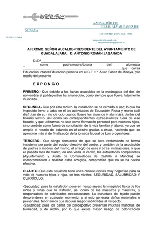 A.M.P.A. MÍO CID
C.E.I.P. ÁLVAR-FÁÑEZ DE
MINAYA
C/ CONSTITUCIÓN, 31-B, 19003-
GUADALAJARA
ampamiocid@gmail.com
ampamiocid.blogspot.com.es
Al EXCMO. SEÑOR ALCALDE-PRESIDENTE DEL AYUNTAMIENTO DE
GUADALAJARA, D. ANTONIO ROMÁN JASANADA
D./Dª______________________________________________________
_ como padre/madre/tutor/a del alumno/a
______________________________________________________que cursa
Educación Infantil/Educación primaria en el C.E.I.P. Alvar Fáñez de Minaya, por
medio del presente
E X P O N G O
PRIMERO.- Que debido a las lluvias acaecidas en la madrugada del dos de
noviembre el polideportivo ha amanecido, como siempre que llueve, totalmente
inundado.
SEGUNDO.- Que por este motivo, la instalación se ha cerrado al uso; lo que ha
impedido llevar a cabo en él las actividades de Educación Física y recreo (allí
disfrutan de su rato de ocio cuando llueve los alumnos y alumnas), dentro del
horario lectivo, así como las correspondientes extraescolares fuera de ese
horario, y que utilizamos no sólo como formación personal para nuestros hijos,
sino también como forma de conciliación de la vida familiar y laboral, ya que se
amplía el horario de estancia en el centro gracias a éstas, haciendo que se
aproxime más al de finalización de la jornada laboral de Los progenitores.
TERCERO.- Que tengo constancia de que se lleva reclamando de forma
insistente por parte del equipo directivo del centro, y también de la asociación
de padres y madres del mismo, el arreglo de esas y otras instalaciones, y que
el pasado mes de marzo, en una visita al centro, las autoridades competentes
(Ayuntamiento y Junta de Comunidades de Castilla la Mancha) se
comprometieron a realizar estos arreglos, compromiso que no se ha hecho
efectivo.
CUARTO.-Que esta situación tiene unas consecuencias muy negativas para la
vida de nuestros hijos e hijas, en tres niveles: SEGURIDAD, SALUBRIDAD Y
CURRÍCULO.
-Seguridad: pues la instalación pone en riesgo severo la integridad física de los
niños y niñas que lo disfrutan, así como de los maestros y maestras, y
responsables de actividades extraescolares. La estructura del tejado puede
desprenderse en cualquier momento, y si esto generara daños materiales o
personales, tendríamos que depurar responsabilidades al respecto.
-Salubridad: pues los baños del polideportivo presentan muchas manchas de
humedad, y de moho, por lo que existe mayor riesgo de colonización
 