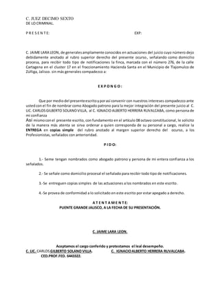 C. JUEZ DECIMO SEXTO 
DE LO CRIMINAL. 
P R E S E N T E: EXP: 
C. JAIME LARA LEON, de generales ampliamente conocidos en actuaciones del juicio cuyo número dejo 
debidamente anotado al rubro superior derecho del presente ocurso, señalando como domicilio 
procesa, para recibir todo tipo de notificaciones la finca, marcada con el número 276, de la calle 
Cartagena en el cluster 17 en el fraccionamiento Hacienda Santa en el Municipio de Tlajomulco de 
Zúñiga, Jalisco. sin más generales compadezco a: 
E X P O N G O : 
Que por medio del presente escrito y por así convenir con nuestros intereses compadezco ante 
usted con el fin de nombrar como Abogado patrono para la mejor integración del presente juicio al C. 
LIC. CARLOS GILBERTO SOLANO VILLA, al C. IGNACIO ALBERTO HERRERA RUVALCABA, como persona de 
mi confianza 
Así mismo con el presente escrito, con fundamento en el artículo 08 octavo constitucional, le solicito 
de la manera más atenta se sirva ordenar a quien corresponda de su personal a cargo, realice la 
ENTREGA en copias simple del rubro anotado al margen superior derecho del ocurso, a los 
Profesionistas, señalados con anterioridad. 
P I D O: 
1.- Seme tengan nombrados como abogado patrono y persona de mi entera confianza a los 
señalados. 
2.- Se señale como domicilio procesal el señalado para recibir todo tipo de notificaciones. 
3.-Se entreguen copias simples de las actuaciones a los nombrados en este escrito. 
4.-Se provea de conformidad a lo solicitado en este escrito por estar apegado a derecho. 
A T E N T A M E N T E: 
PUENTE GRANDE JALISCO, A LA FECHA DE SU PRESENTACIÓN. 
C. JAIME LARA LEON. 
Aceptamos el cargo conferido y protestamos el leal desempeño. 
C. LIC. CARLOS GILBERTO SOLANO VILLA. C. IGNACIO ALBERTO HERRERA RUVALCABA. 
CED.PROF.FED. 6443322. 
