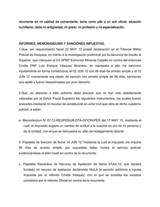 recurrente en mi calidad de comandante, tenía como jefe a un sub oficial, situación
humillante, dada mi antigüedad, mi grado, mi profesión y mi especialización.

INFORMES, MEMORANDUMS Y SANCIONES IMPUESTAS.
1.Que, por requerimiento fiscal 22 MAY 12 presté declaración en el Tribunal Militar
Policial de Arequipa, en mérito a la investigación preliminar por la denuncia de Insulto al
Superior, que interpuso el Crl SPNP Edmundo Miranda Cabello en contra del entonces
Cmdte PNP Luis Enrique Vásquez Alvarado, en represalia a ello me sancionó
injustamente en forma consecutiva, el 02 JUN 12 con 06 días de arresto simple y el 12
JUN 12 nuevamente soy objeto de sanción con arresto simple de 06 días, sanciones
que apelé y fueron desestimadas por puro derecho.
2.Que, en atención a éste extremo debo precisar que no han sido debidamente
valoradas por el Señor Fiscal Supremo los siguientes instrumentos, los cuales fueron
anexados mediante mi recurso de constitución en actor civil que obra en dicho cuaderno
judicial, a saber:
a. Memorándum Nº 07-12-REGPOSUR-DTA-OFICRI/PER del 17 MAY 12, mediante el
cual, el imputado sugiere un cambio de actitud a la suscrita en pro de mi persona y
de la Unidad, con el que se demuestra su afán de hostigamiento laboral.
b. Papeleta de Sanción de fecha 14 JUN 12,"mediante la cual el imputado me impone
06 días de arresto simple, por supuestas faltas 'contra el servicio policial;
evidenciándose el afán hostil en contra de la recurrente.
c. Papeleta Resolutiva de Recurso de Apelación de fecha 27JUL12, que declara
fundado mi recurso de apelación declarando NULA la sanción arbitraria e injusta
impuesta por el referido Cmdte Vásquez, con el que se acredita los excesos
cometidos por el referido Oficial en contra de la recurrente.

 
