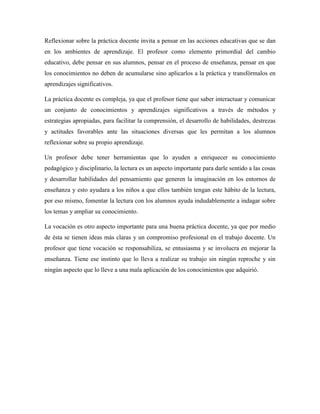 Reflexionar sobre la práctica docente invita a pensar en las acciones educativas que se dan
en los ambientes de aprendizaje. El profesor como elemento primordial del cambio
educativo, debe pensar en sus alumnos, pensar en el proceso de enseñanza, pensar en que
los conocimientos no deben de acumularse sino aplicarlos a la práctica y transfórmalos en
aprendizajes significativos.
La práctica docente es compleja, ya que el profesor tiene que saber interactuar y comunicar
un conjunto de conocimientos y aprendizajes significativos a través de métodos y
estrategias apropiadas, para facilitar la comprensión, el desarrollo de habilidades, destrezas
y actitudes favorables ante las situaciones diversas que les permitan a los alumnos
reflexionar sobre su propio aprendizaje.
Un profesor debe tener herramientas que lo ayuden a enriquecer su conocimiento
pedagógico y disciplinario, la lectura es un aspecto importante para darle sentido a las cosas
y desarrollar habilidades del pensamiento que generen la imaginación en los entornos de
enseñanza y esto ayudara a los niños a que ellos también tengan este hábito de la lectura,
por eso mismo, fomentar la lectura con los alumnos ayuda indudablemente a indagar sobre
los temas y ampliar su conocimiento.
La vocación es otro aspecto importante para una buena práctica docente, ya que por medio
de ésta se tienen ideas más claras y un compromiso profesional en el trabajo docente. Un
profesor que tiene vocación se responsabiliza, se entusiasma y se involucra en mejorar la
enseñanza. Tiene ese instinto que lo lleva a realizar su trabajo sin ningún reproche y sin
ningún aspecto que lo lleve a una mala aplicación de los conocimientos que adquirió.
 