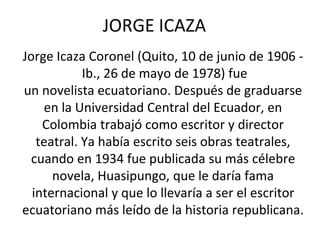 JORGE ICAZA
Jorge Icaza Coronel (Quito, 10 de junio de 1906 -
Ib., 26 de mayo de 1978) fue
un novelista ecuatoriano. Después de graduarse
en la Universidad Central del Ecuador, en
Colombia trabajó como escritor y director
teatral. Ya había escrito seis obras teatrales,
cuando en 1934 fue publicada su más célebre
novela, Huasipungo, que le daría fama
internacional y que lo llevaría a ser el escritor
ecuatoriano más leído de la historia republicana.
 