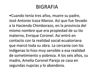 BIGRAFIA
•Cuando tenía tres años, muere su padre,
José Antonio Icaza Manzo. Así que fue llevado
a la Hacienda Chimborazo, en la provincia del
mismo nombre que era propiedad de su tío
materno, Enrique Coronel. Así entró en
contacto con la realidad social ecuatoriana
que marcó toda su obra. La cercanía con los
indígenas lo hizo muy sensible a esa realidad
de sometimiento y pobreza. A los seis años, su
madre, Amelia Coronel Pareja se casa en
segundas nupcias y lo abandona.
 