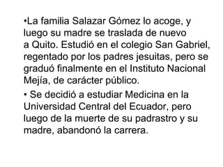 •La familia Salazar Gómez lo acoge, y
luego su madre se traslada de nuevo
a Quito. Estudió en el colegio San Gabriel,
regentado por los padres jesuitas, pero se
graduó finalmente en el Instituto Nacional
Mejía, de carácter público.
•​ Se decidió a estudiar Medicina en la
Universidad Central del Ecuador, pero
luego de la muerte de su padrastro y su
madre, abandonó la carrera.​
 