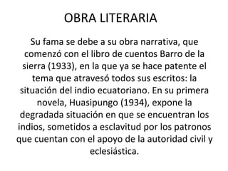 OBRA LITERARIA
Su fama se debe a su obra narrativa, que
comenzó con el libro de cuentos Barro de la
sierra (1933), en la que ya se hace patente el
tema que atravesó todos sus escritos: la
situación del indio ecuatoriano. En su primera
novela, Huasipungo (1934), expone la
degradada situación en que se encuentran los
indios, sometidos a esclavitud por los patronos
que cuentan con el apoyo de la autoridad civil y
eclesiástica.
 