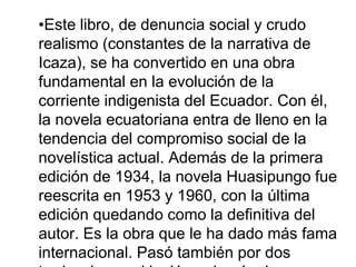 •Este libro, de denuncia social y crudo
realismo (constantes de la narrativa de
Icaza), se ha convertido en una obra
fundamental en la evolución de la
corriente indigenista del Ecuador. Con él,
la novela ecuatoriana entra de lleno en la
tendencia del compromiso social de la
novelística actual. Además de la primera
edición de 1934, la novela Huasipungo fue
reescrita en 1953 y 1960, con la última
edición quedando como la definitiva del
autor. Es la obra que le ha dado más fama
internacional. Pasó también por dos
 